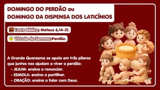 A Grande Quaresma se apoia em três pilares
que juntos nos ajudam a viver o perdão:
- JEJUM: ensina a renunciar.
- ESMOLA: ensina a partilhar.
- ORAÇÃO: ensina a falar com Deus.
DOMINGO DO PERDÃO ou
DOMINGO DO PERDÃO ou
DOMINGO DA DISPENSA DOS LATICÍNIOS
DOMINGO DA DISPENSA DOS LATICÍNIOS
DOMINGO DO PERDÃO ou
DOMINGO DA DISPENSA DOS LATICÍNIOS
😇
😇Virtude da Semana:
Virtude da Semana:
😇Virtude da Semana:Perdão.
Perdão.
Perdão.
Texto Bíblico:
Texto Bíblico:
Texto Bíblico: Mateus 6,14-21.
Mateus 6,14-21.
Mateus 6,14-21.
 
