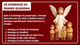 Após os 5 domingos de preparação, a Grande
Quaresma tem seu início e também possui 5
domingos especiais para desenvolvermos as
virtudes:
1. Domingo do Triunfo da Ortodoxia.
2. Domingo do Paralítico.
3. Domingo da Veneração da Santa Cruz.
4. Domingo de São João Clímaco.
5. Domingo de Santa Maria do Egito.
OS DOMINGOS DA
OS DOMINGOS DA
GRANDE QUARESMA
GRANDE QUARESMA
OS DOMINGOS DA
GRANDE QUARESMA
 