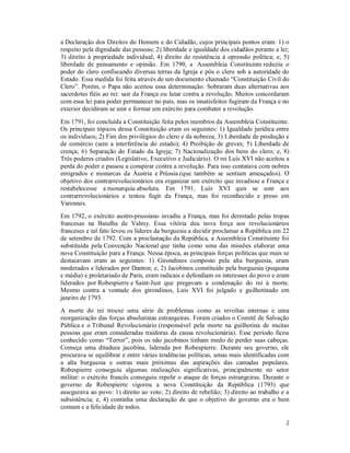 2
a Declaração dos Direitos do Homem e do Cidadão, cujos principais pontos eram: 1) o
respeito pela dignidade das pessoas; 2) liberdade e igualdade dos cidadãos perante a lei;
3) direito à propriedade individual; 4) direito de resistência à opressão política; e, 5)
liberdade de pensamento e opinião. Em 1790, a Assembleia Constituinte reduziu o
poder do clero confiscando diversas terras da Igreja e pôs o clero sob a autoridade do
Estado. Essa medida foi feita através de um documento chamado “Constituição Civil do
Clero”. Porém, o Papa não aceitou essa determinação. Sobraram duas alternativas aos
sacerdotes fiéis ao rei: sair da França ou lutar contra a revolução. Muitos concordaram
com essa lei para poder permanecer no país, mas os insatisfeitos fugiram da França e no
exterior decidiram se unir e formar um exército para combater a revolução.
Em 1791, foi concluída a Constituição feita pelos membros da Assembleia Constituinte.
Os principais tópicos dessa Constituição eram os seguintes: 1) Igualdade jurídica entre
os indivíduos; 2) Fim dos privilégios do clero e da nobreza; 3) Liberdade de produção e
de comércio (sem a interferência do estado); 4) Proibição de greves; 5) Liberdade de
crença; 6) Separação do Estado da Igreja; 7) Nacionalização dos bens do clero; e, 8)
Três poderes criados (Legislativo, Executivo e Judiciário). O rei Luís XVI não aceitou a
perda do poder e passou a conspirar contra a revolução. Para isso contatava com nobres
emigrados e monarcas da Áustria e Prússia (que também se sentiam ameaçados). O
objetivo dos contrarrevolucionários era organizar um exército que invadisse a França e
restabelecesse a monarquia absoluta. Em 1791, Luís XVI quis se unir aos
contrarrevolucionários e tentou fugir da França, mas foi reconhecido e preso em
Varennes.
Em 1792, o exército austro-prussiano invadiu a França, mas foi derrotado pelas tropas
francesas na Batalha de Valmy. Essa vitória deu nova força aos revolucionários
franceses e tal fato levou os líderes da burguesia a decidir proclamar a República em 22
de setembro de 1792. Com a proclamação da República, a Assembleia Constituinte foi
substituída pela Convenção Nacional que tinha como uma das missões elaborar uma
nova Constituição para a França. Nessa época, as principais forças políticas que mais se
destacavam eram as seguintes: 1) Girondinos composto pela alta burguesia, eram
moderados e liderados por Danton; e, 2) Jacobinos constituído pela burguesia (pequena
e média) e proletariado de Paris, eram radicais e defendiam os interesses do povo e eram
liderados por Robespierre e Saint-Just que pregavam a condenação do rei à morte.
Mesmo contra a vontade dos girondinos, Luís XVI foi julgado e guilhotinado em
janeiro de 1793.
A morte do rei trouxe uma série de problemas como as revoltas internas e uma
reorganização das forças absolutistas estrangeiras. Foram criados o Comitê de Salvação
Pública e o Tribunal Revolucionário (responsável pela morte na guilhotina de muitas
pessoas que eram consideradas traidoras da causa revolucionária). Esse período ficou
conhecido como “Terror”, pois os não jacobinos tinham medo de perder suas cabeças.
Começa uma ditadura jacobina, liderada por Robespierre. Durante seu governo, ele
procurava se equilibrar e entre várias tendências políticas, umas mais identificadas com
a alta burguesia e outras mais próximas das aspirações das camadas populares.
Robespierre conseguiu algumas realizações significativas, principalmente no setor
militar: o exército francês conseguiu repelir o ataque de forças estrangeiras. Durante o
governo de Robespierre vigorou a nova Constituição da República (1793) que
assegurava ao povo: 1) direito ao voto; 2) direito de rebelião; 3) direito ao trabalho e a
subsistência; e, 4) continha uma declaração de que o objetivo do governo era o bem
comum e a felicidade de todos.
 