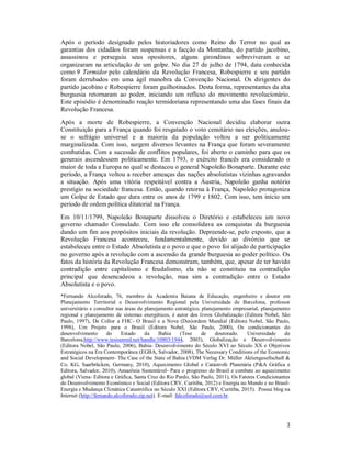 3
Após o período designado pelos historiadores como Reino do Terror no qual as
garantias dos cidadãos foram suspensas e a facção da Montanha, do partido jacobino,
assassinou e perseguiu seus opositores, alguns girondinos sobreviveram e se
organizaram na articulação de um golpe. No dia 27 de julho de 1794, data conhecida
como 9 Termidor pelo calendário da Revolução Francesa, Robespierre e seu partido
foram derrubados em uma ágil manobra da Convenção Nacional. Os dirigentes do
partido jacobino e Robespierre foram guilhotinados. Desta forma, representantes da alta
burguesia retornaram ao poder, iniciando um refluxo do movimento revolucionário.
Este episódio é denominado reação termidoriana representando uma das fases finais da
Revolução Francesa.
Após a morte de Robespierre, a Convenção Nacional decidiu elaborar outra
Constituição para a França quando foi resgatado o voto censitário nas eleições, anulou-
se o sufrágio universal e a maioria da população voltou a ser politicamente
marginalizada. Com isso, surgem diversos levantes na França que foram severamente
combatidas. Com a sucessão de conflitos populares, foi aberto o caminho para que os
generais ascendessem politicamente. Em 1793, o exército francês era considerado o
maior de toda a Europa no qual se destacou o general Napoleão Bonaparte. Durante este
período, a França voltou a receber ameaças das nações absolutistas vizinhas agravando
a situação. Após uma vitória respeitável contra a Áustria, Napoleão ganha notório
prestígio na sociedade francesa. Então, quando retorna à França, Napoleão protagoniza
um Golpe de Estado que dura entre os anos de 1799 e 1802. Com isso, tem início um
período de ordem política ditatorial na França.
Em 10/11/1799, Napoleão Bonaparte dissolveu o Diretório e estabeleceu um novo
governo chamado Consulado. Com isso ele consolidava as conquistas da burguesia
dando um fim aos propósitos iniciais da revolução. Depreende-se, pelo exposto, que a
Revolução Francesa aconteceu, fundamentalmente, devido ao divórcio que se
estabeleceu entre o Estado Absolutista e o povo e que o povo foi alijado de participação
no governo após a revolução com a ascensão da grande burguesia ao poder político. Os
fatos da história da Revolução Francesa demonstram, também, que, apesar de ter havido
contradição entre capitalismo e feudalismo, ela não se constituiu na contradição
principal que desencadeou a revolução, mas sim a contradição entre o Estado
Absolutista e o povo.
*Fernando Alcoforado, 76, membro da Academia Baiana de Educação, engenheiro e doutor em
Planejamento Territorial e Desenvolvimento Regional pela Universidade de Barcelona, professor
universitário e consultor nas áreas de planejamento estratégico, planejamento empresarial, planejamento
regional e planejamento de sistemas energéticos, é autor dos livros Globalização (Editora Nobel, São
Paulo, 1997), De Collor a FHC- O Brasil e a Nova (Des)ordem Mundial (Editora Nobel, São Paulo,
1998), Um Projeto para o Brasil (Editora Nobel, São Paulo, 2000), Os condicionantes do
desenvolvimento do Estado da Bahia (Tese de doutorado. Universidade de
Barcelona,http://www.tesisenred.net/handle/10803/1944, 2003), Globalização e Desenvolvimento
(Editora Nobel, São Paulo, 2006), Bahia- Desenvolvimento do Século XVI ao Século XX e Objetivos
Estratégicos na Era Contemporânea (EGBA, Salvador, 2008), The Necessary Conditions of the Economic
and Social Development- The Case of the State of Bahia (VDM Verlag Dr. Müller Aktiengesellschaft &
Co. KG, Saarbrücken, Germany, 2010), Aquecimento Global e Catástrofe Planetária (P&A Gráfica e
Editora, Salvador, 2010), Amazônia Sustentável- Para o progresso do Brasil e combate ao aquecimento
global (Viena- Editora e Gráfica, Santa Cruz do Rio Pardo, São Paulo, 2011), Os Fatores Condicionantes
do Desenvolvimento Econômico e Social (Editora CRV, Curitiba, 2012) e Energia no Mundo e no Brasil-
Energia e Mudança Climática Catastrófica no Século XXI (Editora CRV, Curitiba, 2015). Possui blog na
Internet (http://fernando.alcoforado.zip.net). E-mail: falcoforado@uol.com.br.
 