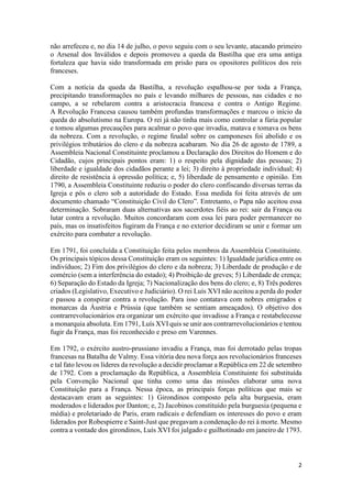 2
não arrefeceu e, no dia 14 de julho, o povo seguiu com o seu levante, atacando primeiro
o Arsenal dos Inválidos e depois promoveu a queda da Bastilha que era uma antiga
fortaleza que havia sido transformada em prisão para os opositores políticos dos reis
franceses.
Com a notícia da queda da Bastilha, a revolução espalhou-se por toda a França,
precipitando transformações no país e levando milhares de pessoas, nas cidades e no
campo, a se rebelarem contra a aristocracia francesa e contra o Antigo Regime.
A Revolução Francesa causou também profundas transformações e marcou o início da
queda do absolutismo na Europa. O rei já não tinha mais como controlar a fúria popular
e tomou algumas precauções para acalmar o povo que invadia, matava e tomava os bens
da nobreza. Com a revolução, o regime feudal sobre os camponeses foi abolido e os
privilégios tributários do clero e da nobreza acabaram. No dia 26 de agosto de 1789, a
Assembleia Nacional Constituinte proclamou a Declaração dos Direitos do Homem e do
Cidadão, cujos principais pontos eram: 1) o respeito pela dignidade das pessoas; 2)
liberdade e igualdade dos cidadãos perante a lei; 3) direito à propriedade individual; 4)
direito de resistência à opressão política; e, 5) liberdade de pensamento e opinião. Em
1790, a Assembleia Constituinte reduziu o poder do clero confiscando diversas terras da
Igreja e pôs o clero sob a autoridade do Estado. Essa medida foi feita através de um
documento chamado “Constituição Civil do Clero”. Entretanto, o Papa não aceitou essa
determinação. Sobraram duas alternativas aos sacerdotes fiéis ao rei: sair da França ou
lutar contra a revolução. Muitos concordaram com essa lei para poder permanecer no
país, mas os insatisfeitos fugiram da França e no exterior decidiram se unir e formar um
exército para combater a revolução.
Em 1791, foi concluída a Constituição feita pelos membros da Assembleia Constituinte.
Os principais tópicos dessa Constituição eram os seguintes: 1) Igualdade jurídica entre os
indivíduos; 2) Fim dos privilégios do clero e da nobreza; 3) Liberdade de produção e de
comércio (sem a interferência do estado); 4) Proibição de greves; 5) Liberdade de crença;
6) Separação do Estado da Igreja; 7) Nacionalização dos bens do clero; e, 8) Três poderes
criados (Legislativo, Executivo e Judiciário). O rei Luís XVI não aceitou a perda do poder
e passou a conspirar contra a revolução. Para isso contatava com nobres emigrados e
monarcas da Áustria e Prússia (que também se sentiam ameaçados). O objetivo dos
contrarrevolucionários era organizar um exército que invadisse a França e restabelecesse
a monarquia absoluta. Em 1791, Luís XVI quis se unir aos contrarrevolucionários e tentou
fugir da França, mas foi reconhecido e preso em Varennes.
Em 1792, o exército austro-prussiano invadiu a França, mas foi derrotado pelas tropas
francesas na Batalha de Valmy. Essa vitória deu nova força aos revolucionários franceses
e tal fato levou os líderes da revolução a decidir proclamar a República em 22 de setembro
de 1792. Com a proclamação da República, a Assembleia Constituinte foi substituída
pela Convenção Nacional que tinha como uma das missões elaborar uma nova
Constituição para a França. Nessa época, as principais forças políticas que mais se
destacavam eram as seguintes: 1) Girondinos composto pela alta burguesia, eram
moderados e liderados por Danton; e, 2) Jacobinos constituído pela burguesia (pequena e
média) e proletariado de Paris, eram radicais e defendiam os interesses do povo e eram
liderados por Robespierre e Saint-Just que pregavam a condenação do rei à morte. Mesmo
contra a vontade dos girondinos, Luís XVI foi julgado e guilhotinado em janeiro de 1793.
 