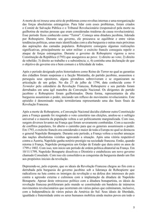 3
A morte do rei trouxe uma série de problemas como revoltas internas e uma reorganização
das forças absolutistas estrangeiras. Para lidar com esses problemas, foram criados
o Comitê de Salvação Pública e o Tribunal Revolucionário (responsável pela morte na
guilhotina de muitas pessoas que eram consideradas traidoras da causa revolucionária).
Esse período ficou conhecido como “Terror”. Começa uma ditadura jacobina, liderada
por Robespierre. Durante seu governo, ele procurava se equilibrar e entre várias
tendências políticas, umas mais identificadas com a alta burguesia e outras mais próximas
das aspirações das camadas populares. Robespierre conseguiu algumas realizações
significativas, principalmente no setor militar: o exército francês conseguiu repelir o
ataque de forças estrangeiras. Durante o governo de Robespierre vigorou a nova
Constituição da República (1793) que assegurava ao povo: 1) direito ao voto; 2) direito
de rebelião; 3) direito ao trabalho e a subsistência; e, 4) continha uma declaração de que
o objetivo do governo era o bem comum e a felicidade de todos.
Após o período designado pelos historiadores como Reino do Terror no qual as garantias
dos cidadãos foram suspensas e a facção Montanha, do partido jacobino, assassinou e
perseguiu seus opositores, alguns girondinos sobreviveram e se organizaram na
articulação de um golpe. No dia 27 de julho de 1794, data conhecida como 9
Termidor pelo calendário da Revolução Francesa, Robespierre e seu partido foram
derrubados em uma ágil manobra da Convenção Nacional. Os dirigentes do partido
jacobino e Robespierre foram guilhotinados. Desta forma, representantes da alta
burguesia assumiram o poder, iniciando um refluxo do movimento revolucionário. Este
episódio é denominado reação termidoriana representando uma das fases finais da
Revolução Francesa.
Após a morte de Robespierre, a Convenção Nacional decidiu elaborar outra Constituição
para a França quando foi resgatado o voto censitário nas eleições, anulou-se o sufrágio
universal e a maioria da população voltou a ser politicamente marginalizada. Com isso,
surgem diversos levantes na França que foram severamente combatidas. Com a sucessão
de conflitos populares, foi aberto o caminho para que os generais assumissem o poder.
Em 1793, o exército francês era considerado o maior de toda a Europa no qual se destacou
o general Napoleão Bonaparte. Durante este período, a França voltou a receber ameaças
das nações absolutistas vizinhas agravando a situação. Após uma vitória respeitável
contra a Áustria, Napoleão ganha notório prestígio na sociedade francesa. Então, quando
retorna à França, Napoleão protagoniza um Golpe de Estado que dura entre os anos de
1799 e 1802. Com isso, tem início um período de ordem política ditatorial na França. Em
10/11/1799, Napoleão Bonaparte dissolveu o Diretório e estabeleceu um novo governo
chamado Consulado. Com isso ele consolidava as conquistas da burguesia dando um fim
aos propósitos iniciais da revolução.
Depreende-se, pelo exposto, que os ideais da Revolução Francesa chegou ao fim com a
derrubada pela burguesia do governo jacobino sob a liderança de Robespierre que
radicalizou na luta contra os inimigos da revolução e na defesa dos interesses do país
contra a agressão externa e culminou com a implantação da ditadura de Napoleão
Bonaparte. Apesar deste retrocesso político com a ditadura bonapartista, os ideais da
revolução francesa proliferaram pelo mundo se constituindo em bandeira de inúmeros
movimentos revolucionários que ocorreram em vários países que culminaram, inclusive,
com a Independência de vários países da América do Sul. Seus ideais de liberdade,
igualdade e fraternidade entre os seres humanos mobiliza ainda muitos povos em todo o
 