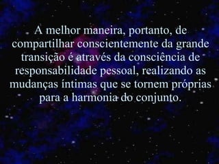 A melhor maneira, portanto, de compartilhar conscientemente da grande transição é através da consciência de responsabilidade pessoal, realizando as mudanças íntimas que se tornem próprias para a harmonia do conjunto. 