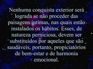 Nenhuma conquista exterior será lograda se não proceder das paisagens íntimas, nas quais estão instalados os hábitos. Esses, de natureza perniciosa, devem ser substituídos por aqueles que são saudáveis, portanto, propiciatórios de bem-estar e de harmonia emocional. 