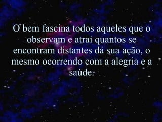 O bem fascina todos aqueles que o observam e atrai quantos se encontram distantes da sua ação, o mesmo ocorrendo com a alegria e a saúde. 