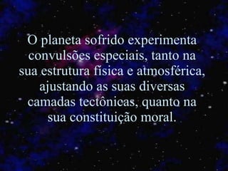 O planeta sofrido experimenta convulsões especiais, tanto na sua estrutura física e atmosférica, ajustando as suas diversas camadas tectônicas, quanto na sua constituição moral. 