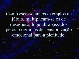 Como escasseiam os exemplos de júbilo, multiplicam-se os de desespero, logo ultrapassados pelos programas de sensibilização emocional para a plenitude. 