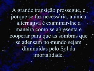 A grande transição prossegue, e porque se faz necessária, a única alternativa é examinar-lhe a maneira como se apresenta e cooperar para que as sombras que se adensam no mundo sejam diminuídas pelo Sol da imortalidade. 