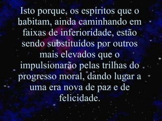 Isto porque, os espíritos que o habitam, ainda caminhando em faixas de inferioridade, estão sendo substituídos por outros mais elevados que o impulsionarão pelas trilhas do progresso moral, dando lugar a uma era nova de paz e de felicidade. 