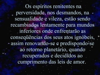 Os espíritos renitentes na perversidade, nos desmandos, na sensualidade e vileza, estão sendo recambiados lentamente para mundos inferiores onde enfrentarão as conseqüências dos seus atos ignóbeis, assim renovando-se e predispondo-se ao retorno planetário, quando recuperados e decididos ao cumprimento das leis de amor.  