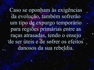 Caso se oponham às exigências da evolução, também sofrerão um tipo de expurgo temporário para regiões primárias entre as raças atrasadas, tendo o ensejo de ser úteis e de sofrer os efeitos danosos da sua rebeldia. 