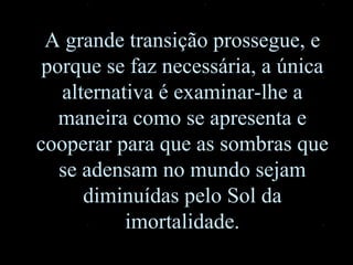 A grande transição prossegue, e porque se faz necessária, a única alternativa é examinar-lhe a maneira como se apresenta e cooperar para que as sombras que se adensam no mundo sejam diminuídas pelo Sol da imortalidade. 