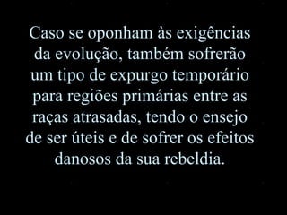 Caso se oponham às exigências da evolução, também sofrerão um tipo de expurgo temporário para regiões primárias entre as raças atrasadas, tendo o ensejo de ser úteis e de sofrer os efeitos danosos da sua rebeldia. 