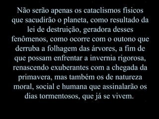 Não serão apenas os cataclismos físicos que sacudirão o planeta, como resultado da lei de destruição, geradora desses fenômenos, como ocorre com o outono que derruba a folhagem das árvores, a fim de que possam enfrentar a invernia rigorosa, renascendo exuberantes com a chegada da primavera, mas também os de natureza moral, social e humana que assinalarão os dias tormentosos, que já se vivem.  
