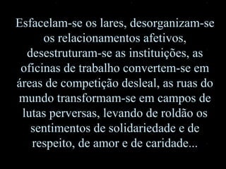 Esfacelam-se os lares, desorganizam-se os relacionamentos afetivos, desestruturam-se as instituições, as oficinas de trabalho convertem-se em áreas de competição desleal, as ruas do mundo transformam-se em campos de lutas perversas, levando de roldão os sentimentos de solidariedade e de respeito, de amor e de caridade... 