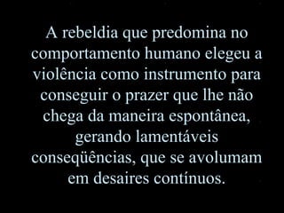 A rebeldia que predomina no comportamento humano elegeu a violência como instrumento para conseguir o prazer que lhe não chega da maneira espontânea, gerando lamentáveis conseqüências, que se avolumam em desaires contínuos. 