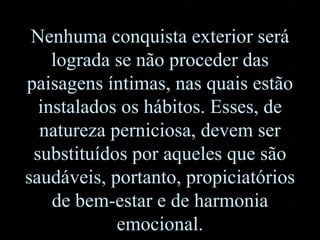 Nenhuma conquista exterior será lograda se não proceder das paisagens íntimas, nas quais estão instalados os hábitos. Esses, de natureza perniciosa, devem ser substituídos por aqueles que são saudáveis, portanto, propiciatórios de bem-estar e de harmonia emocional. 