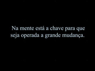 Na mente está a chave para que seja operada a grande mudança.  
