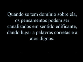 Quando se tem domínio sobre ela, os pensamentos podem ser canalizados em sentido edificante, dando lugar a palavras corretas e a atos dignos. 