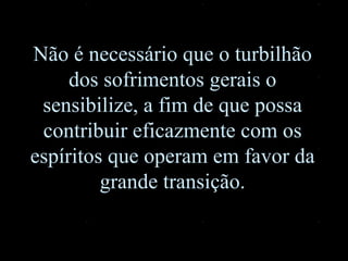 Não é necessário que o turbilhão dos sofrimentos gerais o sensibilize, a fim de que possa contribuir eficazmente com os espíritos que operam em favor da grande transição. 