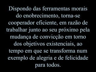 Dispondo das ferramentas morais do enobrecimento, torna-se cooperador eficiente, em razão de trabalhar junto ao seu próximo pela mudança de convicção em torno dos objetivos existenciais, ao tempo em que se transforma num exemplo de alegria e de felicidade para todos. 