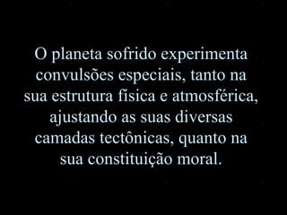 O planeta sofrido experimenta convulsões especiais, tanto na sua estrutura física e atmosférica, ajustando as suas diversas camadas tectônicas, quanto na sua constituição moral. 