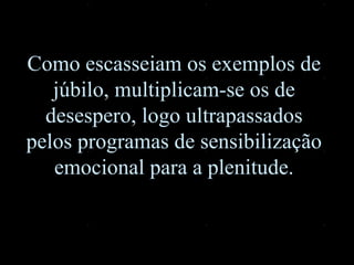 Como escasseiam os exemplos de júbilo, multiplicam-se os de desespero, logo ultrapassados pelos programas de sensibilização emocional para a plenitude. 