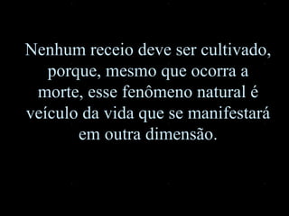 Nenhum receio deve ser cultivado, porque, mesmo que ocorra a morte, esse fenômeno natural é veículo da vida que se manifestará em outra dimensão. 