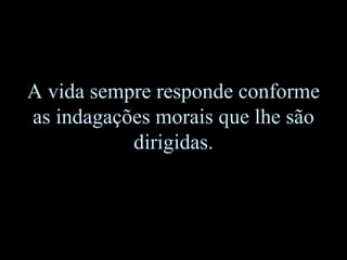 A vida sempre responde conforme as indagações morais que lhe são dirigidas. 