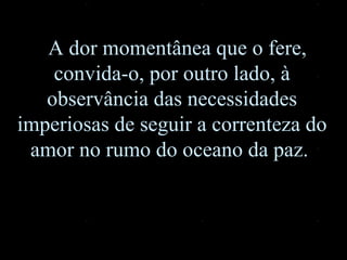 A dor momentânea que o fere, convida-o, por outro lado, à observância das necessidades imperiosas de seguir a correnteza do amor no rumo do oceano da paz.  