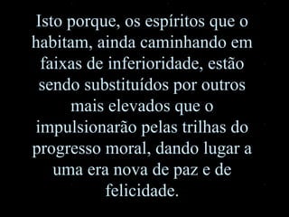 Isto porque, os espíritos que o habitam, ainda caminhando em faixas de inferioridade, estão sendo substituídos por outros mais elevados que o impulsionarão pelas trilhas do progresso moral, dando lugar a uma era nova de paz e de felicidade. 