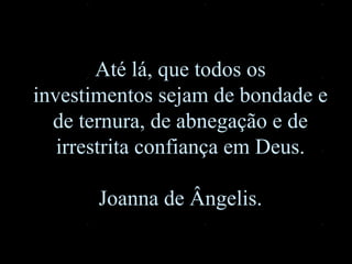 Até lá, que todos os investimentos sejam de bondade e de ternura, de abnegação e de irrestrita confiança em Deus . Joanna de Ângelis . 