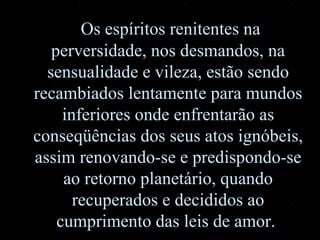 Os espíritos renitentes na perversidade ,  nos desmandos, na sensualidade e vileza, estão sendo recambiados lentamente para mundos inferiores onde enfrentarão as conseqüências dos seus atos ignóbeis, assim renovando-se e predispondo-se ao retorno planetário ,  quando recuperados e decididos ao cumprimento das leis de amor.  