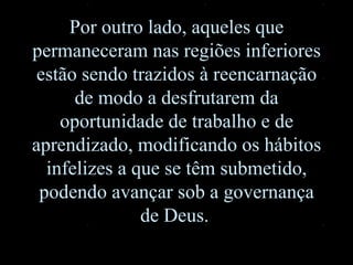 Por outro lado, aqueles que permaneceram nas regiões inferiores estão sendo trazidos à reencarnação de modo a desfrutarem da oportunidade de trabalho e de aprendizado, modificando os hábitos infelizes a que se têm submetido ,  podendo avançar sob a governança de Deus.   