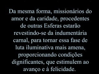 Da mesma forma, missionários do amor e da caridade, procedentes de outras Esferas estarão revestindo-se da indumentária carnal, para tornar essa fase de luta iluminativa mais amena, proporcionando condições dignificantes ,  que estimulem ao avanço e à felicidade.  