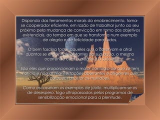 A Grande Transição Dispondo das ferramentas morais do enobrecimento, torna-se cooperador eficiente, em razão de trabalhar junto ao seu próximo pela mudança de convicção em torno dos objetivos existenciais, ao tempo em que se transforma num exemplo de alegria e de felicidade para todos. O bem fascina todos aqueles que o observam e atrai quantos se encontram distantes da sua ação, o mesmo ocorrendo com a alegria e a saúde. São eles que proporcionam o maior contágio de que se tem notícia e não as manifestações aberrantes e afligentes que parecem arrastar as multidões. Como escasseiam os exemplos de júbilo, multiplicam-se os de desespero, logo ultrapassados pelos programas de sensibilização emocional para a plenitude. 