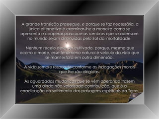 A Grande Transição A grande transição prossegue, e porque se faz necessária, a única alternativa é examinar-lhe a maneira como se apresenta e cooperar para que as sombras que se adensam no mundo sejam diminuídas pelo Sol da imortalidade. Nenhum receio deve ser cultivado, porque, mesmo que ocorra a morte, esse fenômeno natural é veículo da vida que se manifestará em outra dimensão. A vida sempre responde conforme as indagações morais que lhe são dirigidas. As aguardadas mudanças que se vêm operando trazem uma ainda não valorizada contribuição, que é a erradicação do sofrimento das paisagens espirituais da Terra. 