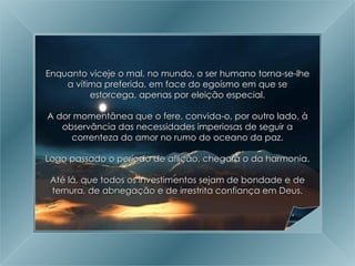 A Grande Transição Enquanto viceje o mal, no mundo, o ser humano torna-se-lhe a vítima preferida, em face do egoísmo em que se estorcega, apenas por eleição especial. A dor momentânea que o fere, convida-o, por outro lado, à observância das necessidades imperiosas de seguir a correnteza do amor no rumo do oceano da paz. Logo passado o período de aflição, chegará o da harmonia. Até lá, que todos os investimentos sejam de bondade e de ternura, de abnegação e de irrestrita confiança em Deus. 