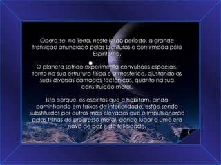 A Grande Transição Opera-se, na Terra, neste largo período, a grande transição anunciada pelas Escrituras e confirmada pelo Espiritismo. O planeta sofrido experimenta convulsões especiais, tanto na sua estrutura física e atmosférica, ajustando as suas diversas camadas tectônicas, quanto na sua constituição moral. Isto porque, os espíritos que o habitam, ainda caminhando em faixas de inferioridade, estão sendo substituídos por outros mais elevados que o impulsionarão pelas trilhas do progresso moral, dando lugar a uma era nova de paz e de felicidade. 