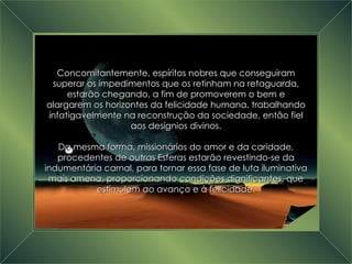 A Grande Transição Concomitantemente, espíritos nobres que conseguiram superar os impedimentos que os retinham na retaguarda, estarão chegando, a fim de promoverem o bem e alargarem os horizontes da felicidade humana, trabalhando infatigavelmente na reconstrução da sociedade, então fiel aos desígnios divinos. Da mesma forma, missionários do amor e da caridade, procedentes de outras Esferas estarão revestindo-se da indumentária carnal, para tornar essa fase de luta iluminativa mais amena, proporcionando condições dignificantes, que estimulem ao avanço e à felicidade. 