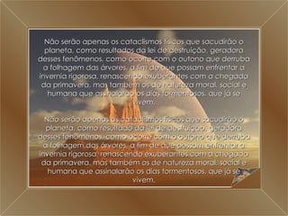 A Grande Transição Não serão apenas os cataclismos físicos que sacudirão o planeta, como resultados da lei de destruição, geradora desses fenômenos, como ocorre com o outono que derruba a folhagem das árvores, a fim de que possam enfrentar a invernia rigorosa, renascendo exuberantes com a chegada da primavera, mas também os de natureza moral, social e humana que assinalarão os dias tormentosos, que já se vivem. Não serão apenas os cataclismos físicos que sacudirão o planeta, como resultado da lei de destruição, geradora desses fenômenos, como ocorre com o outono que derruba a folhagem das árvores, a fim de que possam enfrentar a invernia rigorosa, renascendo exuberantes com a chegada da primavera, mas também os de natureza moral, social e humana que assinalarão os dias tormentosos, que já se vivem. 