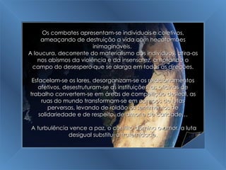 A Grande Transição Os combates apresentam-se individuais e coletivos, ameaçando de destruição a vida com hecatombes inimagináveis.  A loucura, decorrente do materialismo dos indivíduos, atira-os nos abismos da violência e da insensatez, ampliando o campo do desespero que se alarga em todas as direções. Esfacelam-se os lares, desorganizam-se os relacionamentos afetivos, desestruturam-se as instituições, as oficinas de trabalho convertem-se em áreas de competição desleal, as ruas do mundo transformam-se em campos de lutas perversas, levando de roldão os sentimentos de solidariedade e de respeito, de amor e de caridade… A turbulência vence a paz, o conflito domina o amor, a luta desigual substitui a fraternidade. 