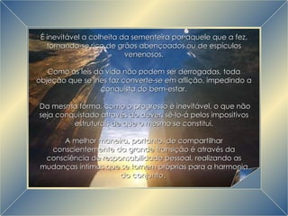 A Grande Transição É inevitável a colheita da sementeira por aquele que a fez, tornando-se rico de grãos abençoados ou de espículos venenosos. Como as leis da vida não podem ser derrogadas, toda objeção que se lhes faz converte-se em aflição, impedindo a conquista do bem-estar. Da mesma forma, como o progresso é inevitável, o que não seja conquistado através do dever, sê-lo-á pelos impositivos estruturais de que o mesmo se constitui. A melhor maneira, portanto, de compartilhar conscientemente da grande transição é através da consciência de responsabilidade pessoal, realizando as mudanças íntimas que se tornem próprias para a harmonia do conjunto.  
