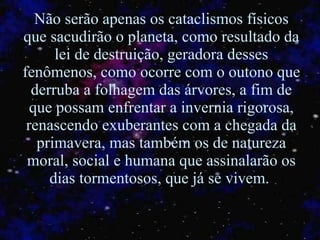 Não serão apenas os cataclismos físicos que sacudirão o planeta, como resultado da lei de destruição, geradora desses fenômenos, como ocorre com o outono que derruba a folhagem das árvores, a fim de que possam enfrentar a invernia rigorosa, renascendo exuberantes com a chegada da primavera, mas também os de natureza moral, social e humana que assinalarão os dias tormentosos, que já se vivem.  