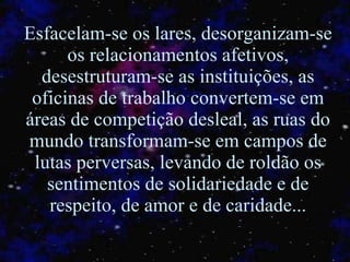 Esfacelam-se os lares, desorganizam-se os relacionamentos afetivos, desestruturam-se as instituições, as oficinas de trabalho convertem-se em áreas de competição desleal, as ruas do mundo transformam-se em campos de lutas perversas, levando de roldão os sentimentos de solidariedade e de respeito, de amor e de caridade... 