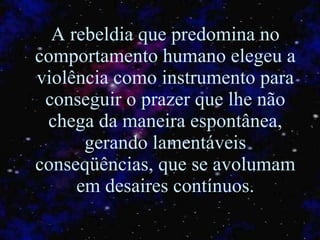 A rebeldia que predomina no comportamento humano elegeu a violência como instrumento para conseguir o prazer que lhe não chega da maneira espontânea, gerando lamentáveis conseqüências, que se avolumam em desaires contínuos. 