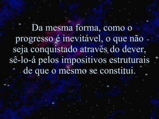 Da mesma forma, como o progresso é inevitável, o que não seja conquistado através do dever, sê-lo-á pelos impositivos estruturais de que o mesmo se constitui. 