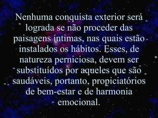 Nenhuma conquista exterior será lograda se não proceder das paisagens íntimas, nas quais estão instalados os hábitos. Esses, de natureza perniciosa, devem ser substituídos por aqueles que são saudáveis, portanto, propiciatórios de bem-estar e de harmonia emocional. 