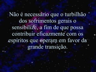 Não é necessário que o turbilhão dos sofrimentos gerais o sensibilize, a fim de que possa contribuir eficazmente com os espíritos que operam em favor da grande transição. 