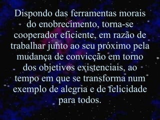 Dispondo das ferramentas morais do enobrecimento, torna-se cooperador eficiente, em razão de trabalhar junto ao seu próximo pela mudança de convicção em torno dos objetivos existenciais, ao tempo em que se transforma num exemplo de alegria e de felicidade para todos. 